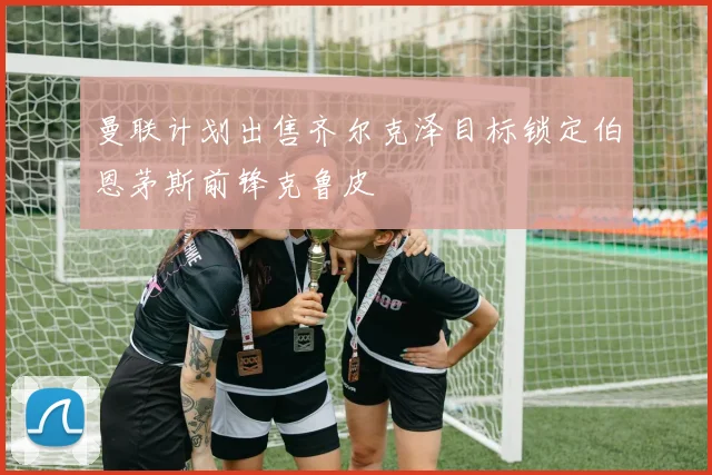 曼联计划出售齐尔克泽目标锁定伯恩茅斯前锋克鲁皮