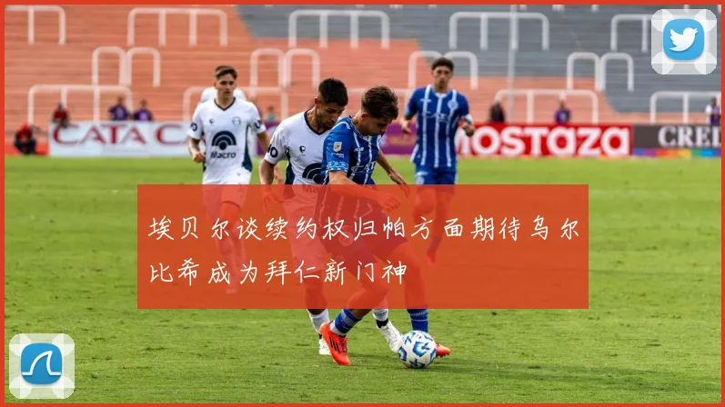 埃贝尔谈续约权归帕方面期待乌尔比希成为拜仁新门神
