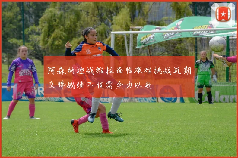 阿森纳迎战维拉面临艰难挑战近期交锋战绩不佳需全力以赴