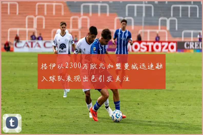 格伊以2300万欧元加盟曼城迅速融入球队表现出色引发关注