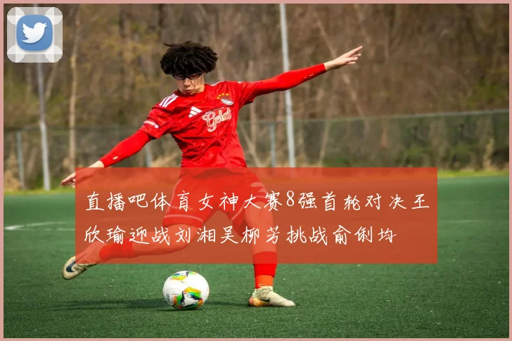 直播吧体育女神大赛8强首轮对决王欣瑜迎战刘湘吴柳芳挑战俞俐均