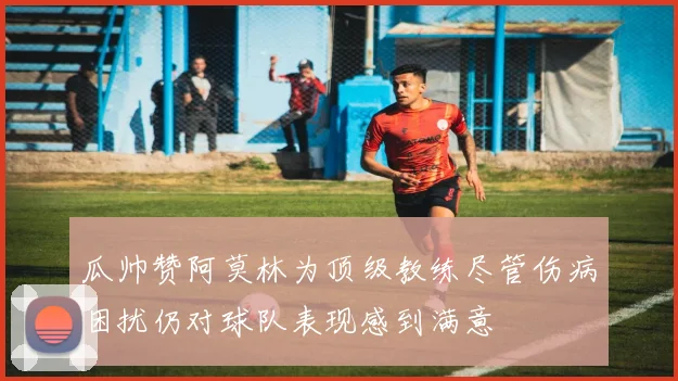 瓜帅赞阿莫林为顶级教练尽管伤病困扰仍对球队表现感到满意