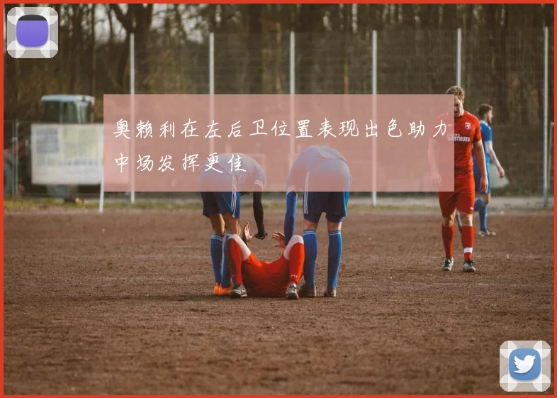 奥赖利在左后卫位置表现出色助力中场发挥更佳