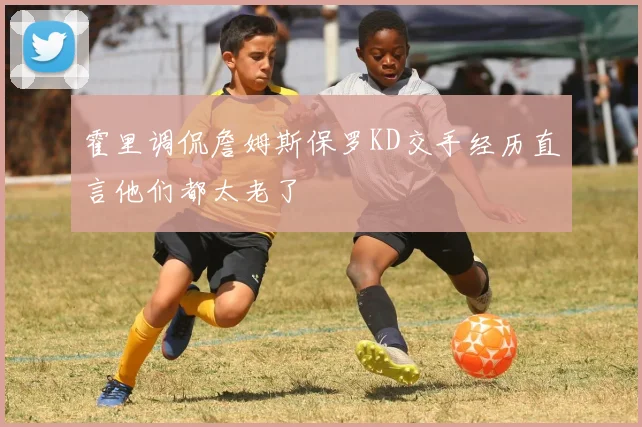 霍里调侃詹姆斯保罗KD交手经历直言他们都太老了