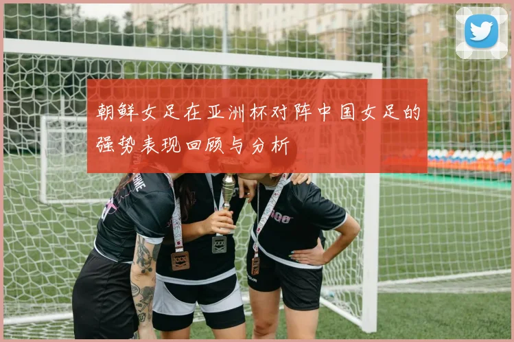 朝鲜女足在亚洲杯对阵中国女足的强势表现回顾与分析