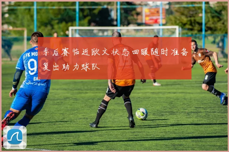 季后赛临近欧文状态回暖随时准备复出助力球队