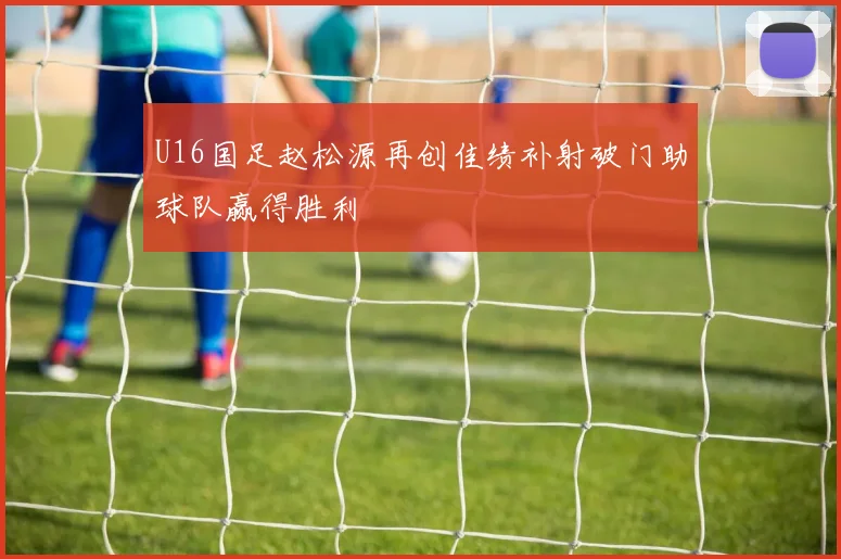 U16国足赵松源再创佳绩补射破门助球队赢得胜利