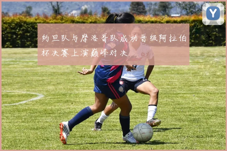 约旦队与摩洛哥队成功晋级阿拉伯杯决赛上演巅峰对决