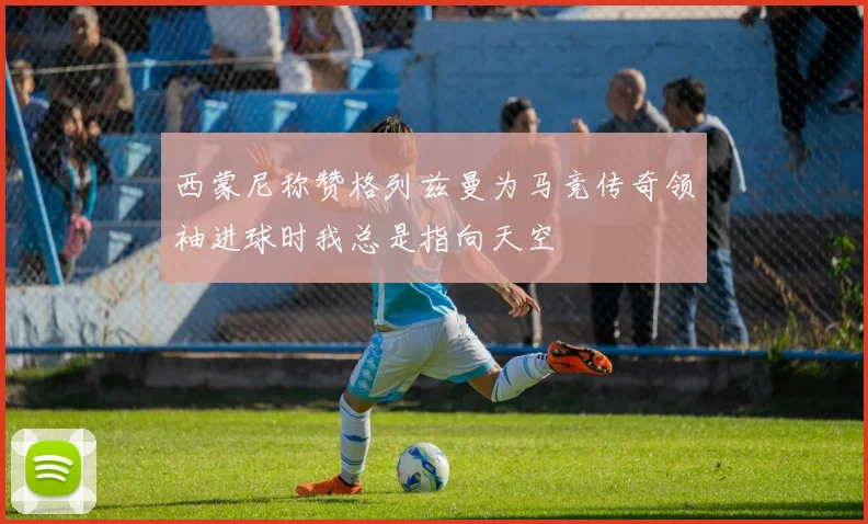 西蒙尼称赞格列兹曼为马竞传奇领袖进球时我总是指向天空