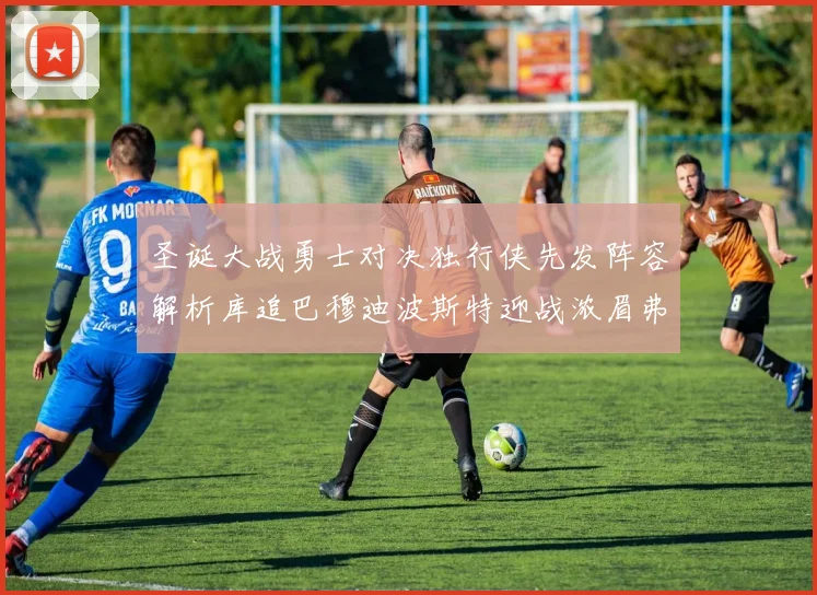 圣诞大战勇士对决独行侠先发阵容解析库追巴穆迪波斯特迎战浓眉弗拉格