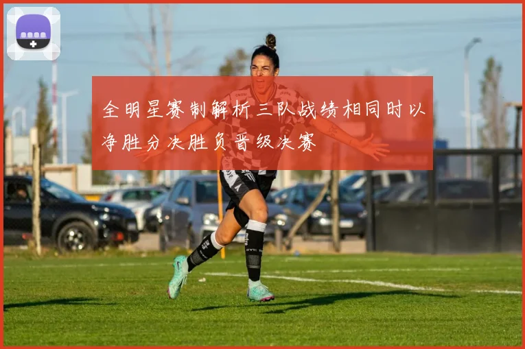 全明星赛制解析三队战绩相同时以净胜分决胜负晋级决赛