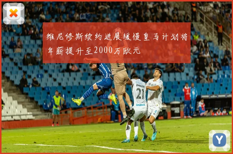 维尼修斯续约进展缓慢皇马计划将年薪提升至2000万欧元