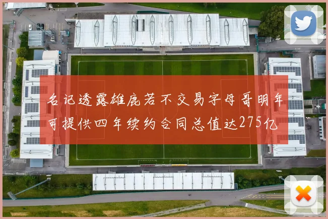 名记透露雄鹿若不交易字母哥明年可提供四年续约合同总值达275亿