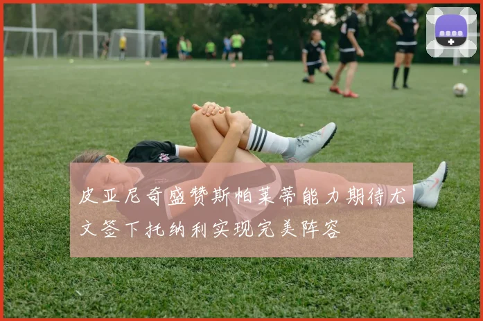 皮亚尼奇盛赞斯帕莱蒂能力期待尤文签下托纳利实现完美阵容