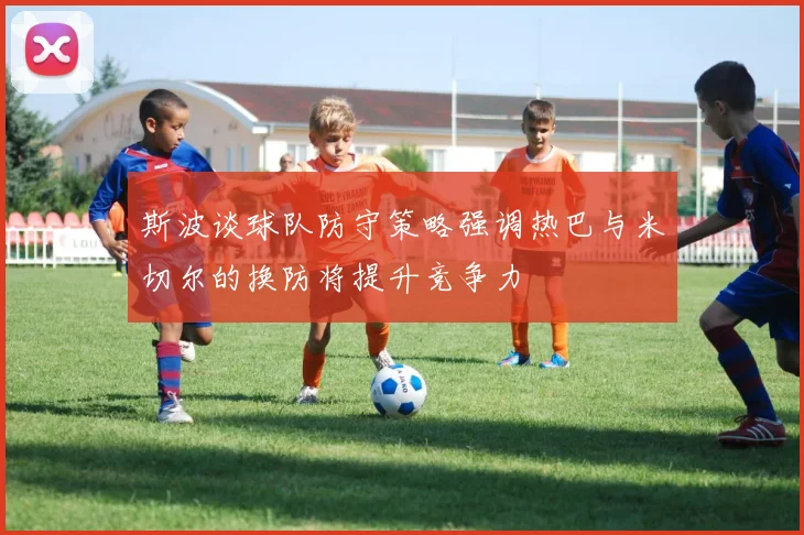 斯波谈球队防守策略强调热巴与米切尔的换防将提升竞争力
