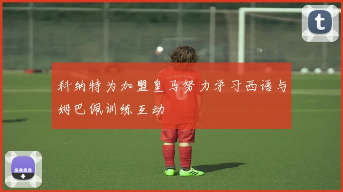 科纳特为加盟皇马努力学习西语与姆巴佩训练互动
