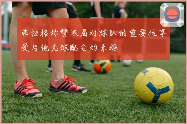 弗拉格称赞浓眉对球队的重要性享受与他无球配合的乐趣