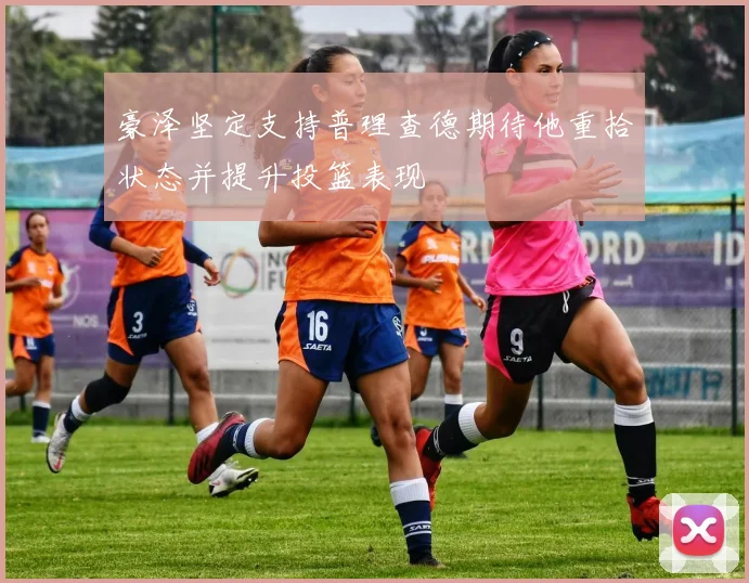 豪泽坚定支持普理查德期待他重拾状态并提升投篮表现