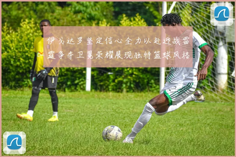 伊戈达罗坚定信心全力以赴迎战雷霆争夺卫冕荣耀展现独特篮球风格