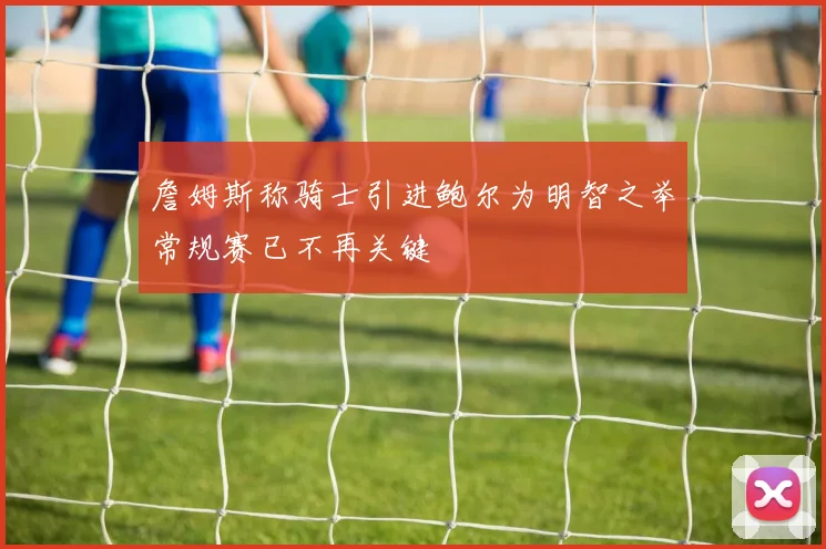 詹姆斯称骑士引进鲍尔为明智之举常规赛已不再关键